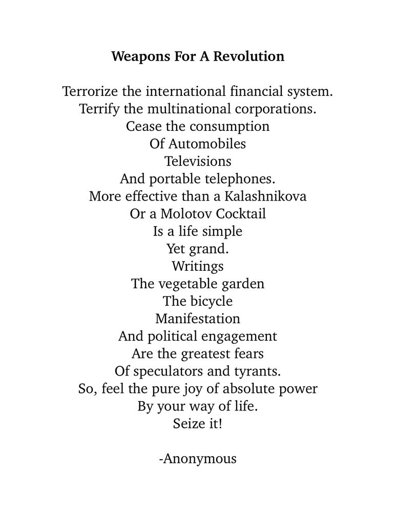 a poem found in a Paris café Weapons For A Revolution Terrorize the international financial system. Terrify the multinational corporations. Cease the consumption Of Automobiles Televisions And portable telephones. More effective than a Kalashnikova Or a Molotov Cocktail Is a life simple Yet grand. Writings The vegetable garden The bicycle Manifestation And political engagement Are the greatest fears Of speculators and tyrants. So, feel the pure joy of absolute power By your way of life. Seize it! -Anonymous