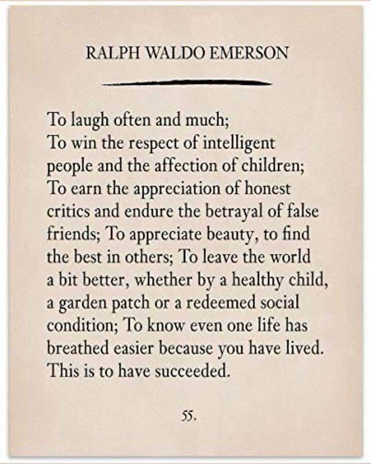 RALPH WALDO EMERSON 
To laugh often and much; To win the respect of intelligent people and the affection of children; To earn the appreciation of honest critics and endure the betrayal of false friends; To appreciate beauty, to find the best in others; To leave the world a bit better, whether by a healthy child, a garden patch or a redeemed social condition; To know even one life has breathed easier because you have lived. This is to have succeeded. 

