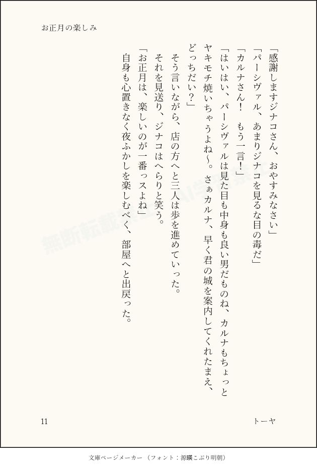 「感謝しますジナコさん、おやすみなさい」
「パーシヴァル、あまりジナコを見るな目の毒だ」
「カルナさん！　もう一言！」
「はいはい、パーシヴァルは見た目も中身も良い男だものね、カルナもちょっとヤキモチ焼いちゃうよね～。さぁカルナ、早く君の城を案内してくれたまえ、どっちだい？」
　そう言いながら、店の方へと三人は歩を進めていった。
　それを見送り、ジナコはへらりと笑う。
「お正月は、楽しいのが一番っスよね」
　自身も心置きなく夜ふかしを楽しむべく、部屋へと出戻った。