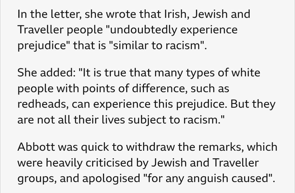 In the letter, she wrote that Irish, Jewish and Traveller people "undoubtedly experience prejudice" that is "similar to racism".

She added: "It is true that many types of white people with points of difference, such as redheads, can experience this prejudice. But they are not all their lives subject to racism."

Abbott was quick to withdraw the remarks, which were heavily criticised by Jewish and Traveller groups, and apologised "for any anguish caused"