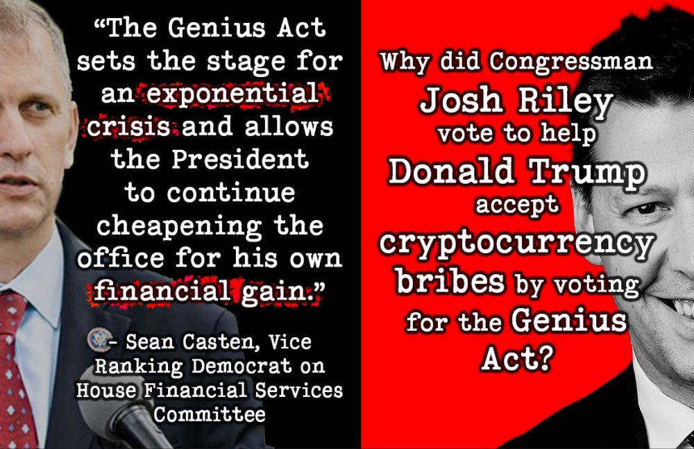 Sean Casten, Vice Ranking Democrat on House Financial Services Committee, warned that “The Genius Act sets the stage for an exponential crisis and allows the President to continue cheapening the office for his own financial gain.” Why did Congressman Josh Riley vote to help Donald Trump accept cryptocurrency bribes by voting for the Genius Act?

