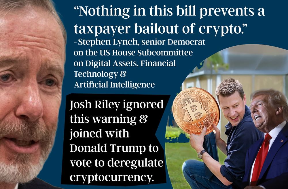 “Nothing in this bill prevents a taxpayer bailout of crypto.” Stephen Lynch, senior Democrat, US House Subcommittee on Digital Assets.
Congressman Josh Riley ignored this warning & joined with Donald Trump to vote for the Stable Genius Act, allowing government bailouts of cryptocurrency crooks