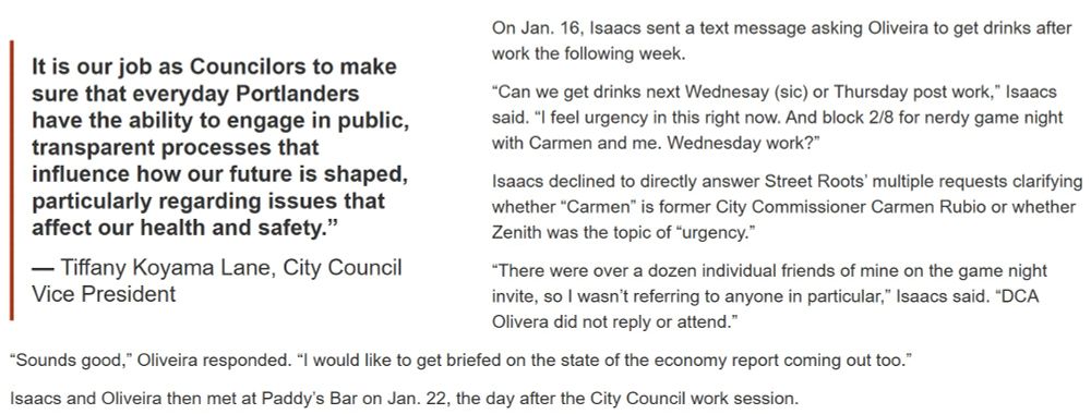 Image shows text from an article and also a pull quote. 
The text says: On Jan. 16, Isaacs sent a text message asking Oliveira to get drinks after work the following week.

“Can we get drinks next Wednesay (sic) or Thursday post work,” Isaacs said. “I feel urgency in this right now. And block 2/8 for nerdy game night with Carmen and me. Wednesday work?”

Isaacs declined to directly answer Street Roots’ multiple requests clarifying whether “Carmen” is former City Commissioner Carmen Rubio or whether Zenith was the topic of “urgency.”

“There were over a dozen individual friends of mine on the game night invite, so I wasn’t referring to anyone in particular,” Isaacs said. “DCA Olivera did not reply or attend.”

“Sounds good,” Oliveira responded. “I would like to get briefed on the state of the economy report coming out too.”

Isaacs and Oliveira then met at Paddy’s Bar on Jan. 22, the day after the City Council work session.

The pull quote says: It is our job as Councilors to make sure that everyday Portlanders have the ability to engage in public, transparent processes that influence how our future is shaped, particularly regarding issues that affect our health and safety.”

— Tiffany Koyama Lane, City Council Vice President
