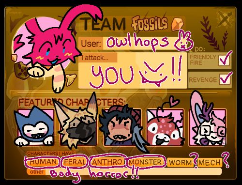 my team fossils artfight card! shows off a handful of my characters that can be found on my artfight page linked above.

Text on the image reads:
TEAM FOSSILS.
USER: owlhops
I ATTACK ... YOU !!
I do: Friendly Fire & Revenge
Characters I have: Human, Feral, Anthro, Monster, maybe Worm, maybe Mech.
Other characters I have: Body horror!!