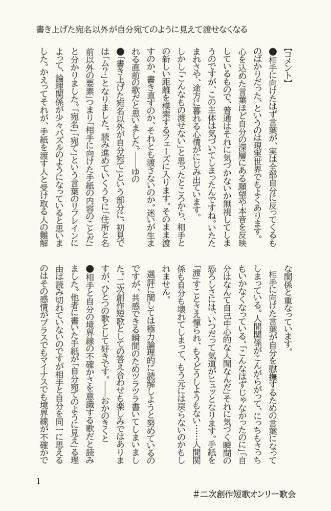 コメント

相手に向けたはず言葉が、実は全部自分に反ってくるものばかりだった、というのは現実世界でもよくあります。
心を込めた言葉ほど自分の深層にある願望や本音を反映しているもので、普通はそれに気づかないか無視してしまうのですが、この主体は気づいてしまったんですね。いたたまれさや、途方に暮れる心情がにじみ出ています。
しかし｢こんなもの渡せない｣と思ったところから、相手との新しい距離を模索するフェーズに入ります。そのまま渡すのか、書き直すのか、それとも渡さないのか。迷いが生まれる直前の歌だと思いました。──ゆの

「書き上げた宛名以外が自分宛て」という部分に、初見では「ム？」となりました。読み進めていくうちに「住所と名前以外の要素」つまり「相手に向けた手紙の内容のことだ」と分かりました。「宛名」「宛て」という言葉のリフレインによって、論理関係が少々パズルのようになっていると思いました。かえってそれが、手紙を渡す人と受け取る人の難解な関係と重なっています。
　相手に向けた言葉が自分を慰撫するための言葉になってしまっている。人間関係がこんがらがって、にっちもさっちもいかなくなっている。「こんなはずじゃなかったのに」「自分はなんて自己中心的な人間なんだ」それに気づく瞬間の恐ろしさには、いつだって気道がヒュッとなります。手紙を「渡」すことさえ憚られ、もうどうしようもない……人間関係も自分も壊れてしまって、もう元には戻らないのかもしれません。
　選評に関しては極力論理的に読解しようと努めているのですが、共感できる瞬間のためツラツラ書いてしまいました。二次創作短歌としての答え合わせも楽しみではありますが、ひとつの歌として好きです。──おかのきくと

相手と自分の境界線の不確かさを意識する歌だと読みました。他者に書いた手紙が「自分宛てのように見え」る理由は読み切れていないのですが相手と自分を同一に思えるのはその感情がプラスでもマイナスでも境界線が不確かで