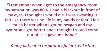 Quote: “I remember when I got to the emergency room my saturation was 80%. I had a blackout in front of my eyes. I thought I would die. I was sweating. I felt like there was no life in my hands or feet. I felt much better when I got on oxygen and my symptoms got better and I thought I would come out of it. It gave me hope,” 

Young patient in respiratory failure, Pakistan

