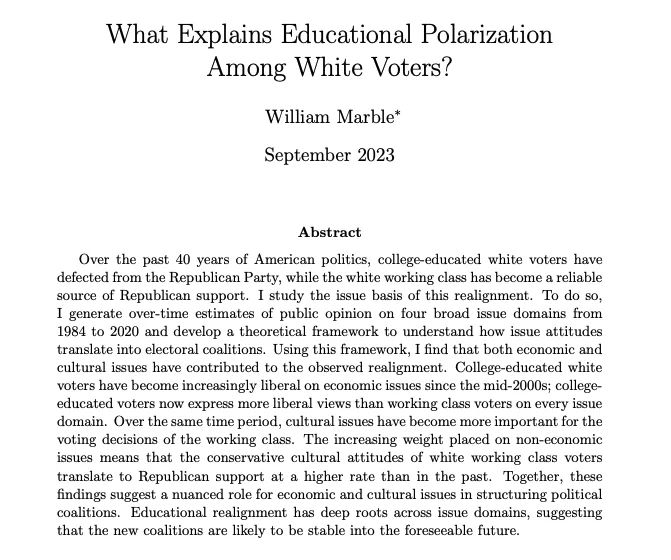 Title page for the paper "What Explains Educational Polarization Among White Voters? by William Marble (September 2023). Abstract: Over the past 40 years of American politics, college-educated white voters have defected from the Republican Party, while the white working class has become a reliable source of Republican support. I study the issue basis of this realignment. To do so, I generate over-time estimates of public opinion on four broad issue domains from 1984 to 2020 and develop a theoretical framework to understand how issue attitudes translate into electoral coalitions. Using this framework, I find that both economic and cultural issues have contributed to the observed realignment. College-educated white voters have become increasingly liberal on economic issues since the mid-2000s; college-educated voters now express more liberal views than working class voters on every issue domain. Over the same time period, cultural issues have become more important for the
voting decision
