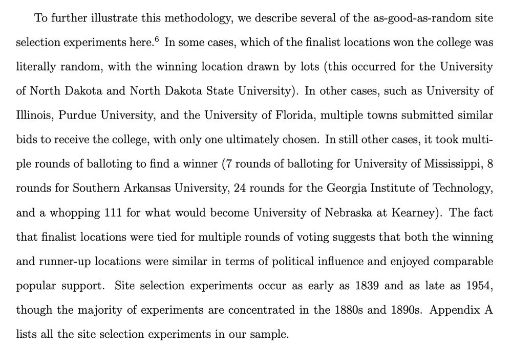 To further illustrate this methodology, we describe several of the as-good-as-random site selection experiments here. In some cases, which of the finalist locations won the college was literally random, with the winning location drawn by lots (this occurred for the University of North Dakota and North Dakota State University). In other cases, such as University of Illinois, Purdue University, and the University of Florida, multiple towns submitted similar bids to receive the college, with only one ultimately chosen. In still other cases, it took multiple rounds of balloting to find a winner (7 rounds of balloting for University of Mississippi, 8 rounds for Southern Arkansas University, 24 rounds for the Georgia Institute of Technology, and a whopping 111 for what would become University of Nebraska at Kearney). The fact that finalist locations were tied for multiple rounds of voting suggests that both the winning and runner-up locations were similar in terms of political influence and enjoyed comparable popular support. Site selection experiments occur as early as 1839 and as late as 1954, though the majority of experiments are concentrated in the 1880s and 1890s. 
