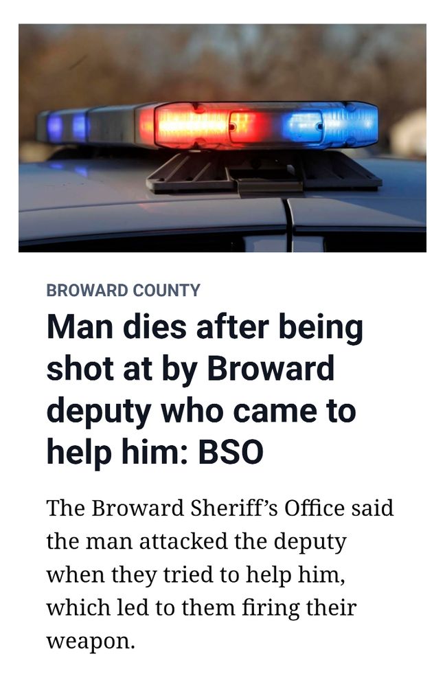 Miami herald News headline that says:
BROWARD COUNTY

Man dies after being
shot at by Broward
deputy who came to
help him: BSO

The Broward Sheriff's Office said
the man attacked the deputy
when they tried to help him,
which led to them firing their
weapon.