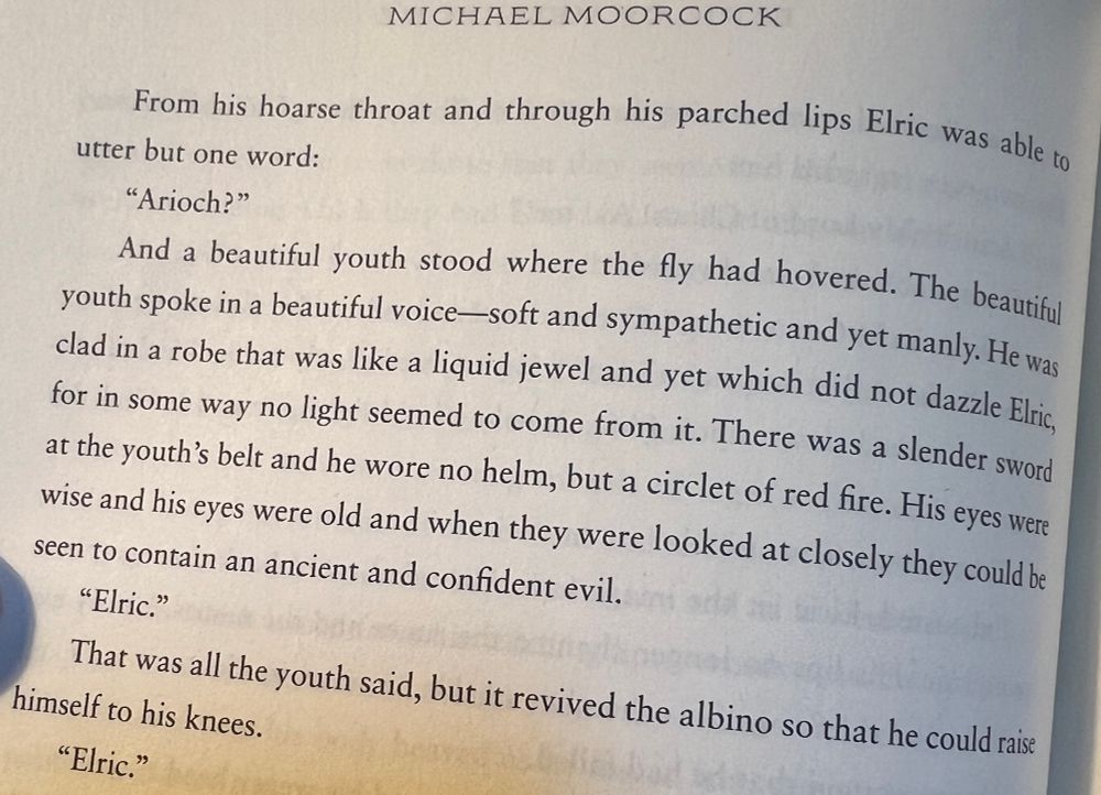 Excerpt from MICHAEL MOORCOCK’s ELRIC OF MELNIBONÉ:
From his hoarse throat and through his parched lips Elric was able to
utter but one word:
"Arioch?"
And a beautiful youth stood where the fly had hovered. The beautiful youth spoke in a beautiful voice-soft and sympathetic and yet manly. He was clad in a robe that was like a liquid jewel and yet which did not dazzle Elric, for in some way no light seemed to come from it. There was a slender sword at the youth's belt and he wore no helm, but a circlet of red fire. His eyes were wise and his eyes were old and when they were looked at closely they could be seen to contain an ancient and confident evil.
"Elric."
That was all the youth said, but it revived the albino so that he could raise
himself to his knees.
"Elric."