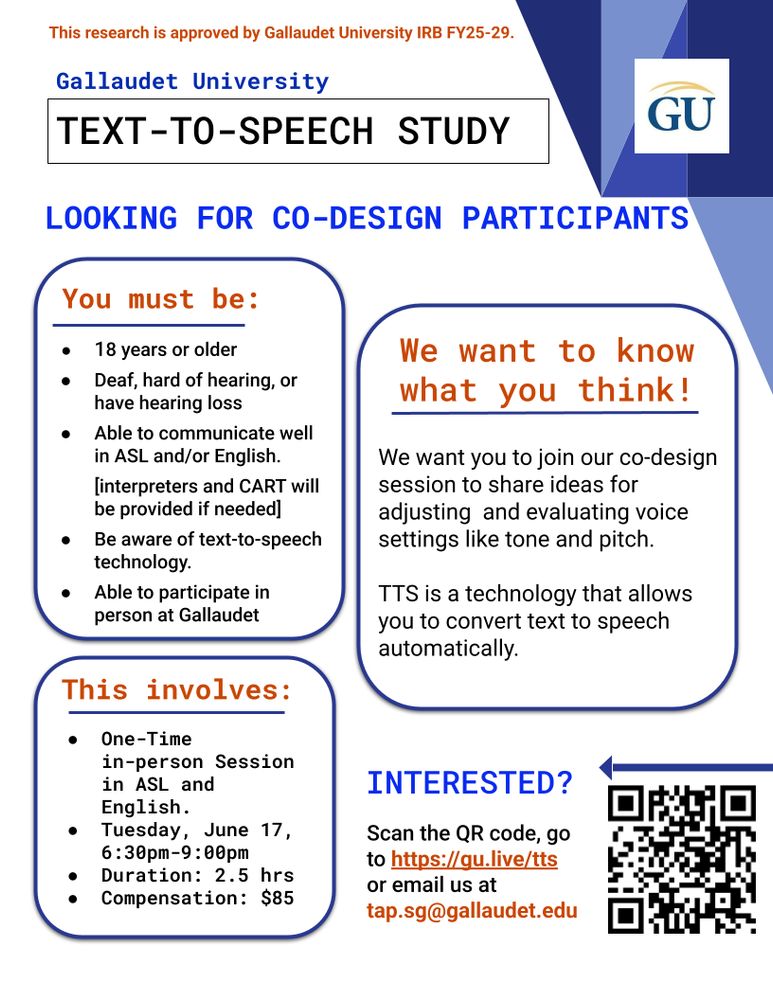 A flyer for a Text-to-Speech study at Gallaudet University with a white background and texts in orange,blue, and black color. At the top, it states the research is IRB-approved (FY25-29), alongside the Gallaudet University logo on the top right. 
The title reads "text-to-speech study", followed by a sentence "looking for participants" 
A heading lists eligibility criteria: 18+ years old, Deaf, Hard of Hearing, or have hearing loss, able to communicate well in ASL and/or English (interpreter and CART will be provided as needed), be aware of text-to-speech technology, able to participate in-person at Gallaudet University. 
On the center right, a sentence states: "We want to know what you think!" followed by a brief explanation that the co-design session will involve sharing ideas for adjusting and evaluating voice settings in TTS, like tone and pitch. It also defines TTS as a technology that allows you to convert text to speech automatically.
On the bottom left, it says, "This involves a one-time in-person session in ASL and English, on Tuesday June 17 (6:30pm–9:00 PM), 2.5-hour duration, $85 compensation. 
The bottom right has a heading that says, "Interested?", inviting participants to scan a QR code, visit https://gu.live/tts, or email tap.sg@gallaudet.edu. The QR code is on the bottom right side of the flyer.
