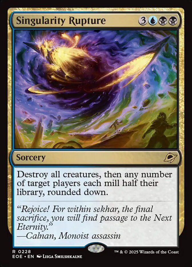Singularity Rupture
{3}{U}{B}{B}
Sorcery

Destroy all creatures, then any number of target players each mill half their library, rounded down.

“Rejoice! For within sekhar, the final sacrifice, you will find passage to the Next Eternity.”
—Calnan, Monoist assassin

Illustrated by Liiga Smilshkalne