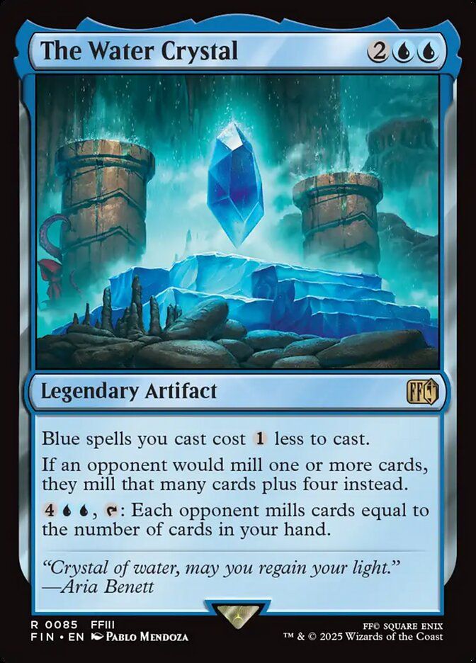 The Water Crystal
{2}{U}{U}
Legendary Artifact

Blue spells you cast cost {1} less to cast.

If an opponent would mill one or more cards, they mill that many cards plus four instead.

{4}{U}{U}, {T}: Each opponent mills cards equal to the number of cards in your hand.

“Crystal of water, may you regain your light.”
—Aria Benett

Illustrated by Pablo Mendoza