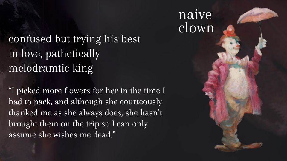A painting of a happy clown holding an umbrella titled ‘naive clown’.

Beside the image are the following descriptions:
Confused but trying his best
In love, pathetically
Melodramatic king

Then, quote from the the MMC’s POV: "I picked more flowers for her in the time I had to pack, and although she courteously thanked me as she always does, she hasn't brought them on the trip so I can only assume she wishes me dead."