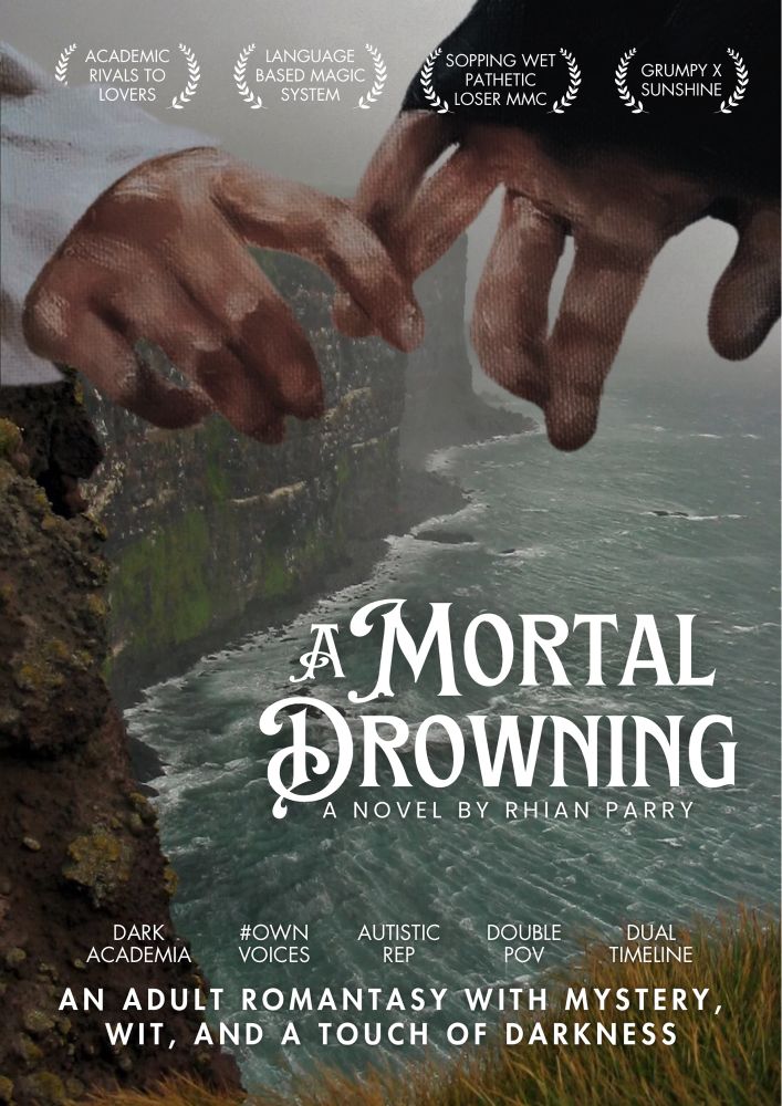 A movie poster showing a misty, slightly stormy cliffside with an ocean at the bottom of it. At the top of the table are two hands with interlocked fingers. In the lower right of the poster overlaying the water is the novel’s title (A MORTAL DROWNING by Rhian Parry)

There are tropes listed at the top and bottom of the poster that say:

Academic rivals to lovers
Language based magic system
Sopping wet pathetic loser MMC
Grumpy x sunshine
Dark academia 
#ownvoices 
Autistic rep
Double POV
Dual timeline

A tagline at the bottom of the poster reads ‘an adult romantasy with mystery, wit, and a touch of darkness’