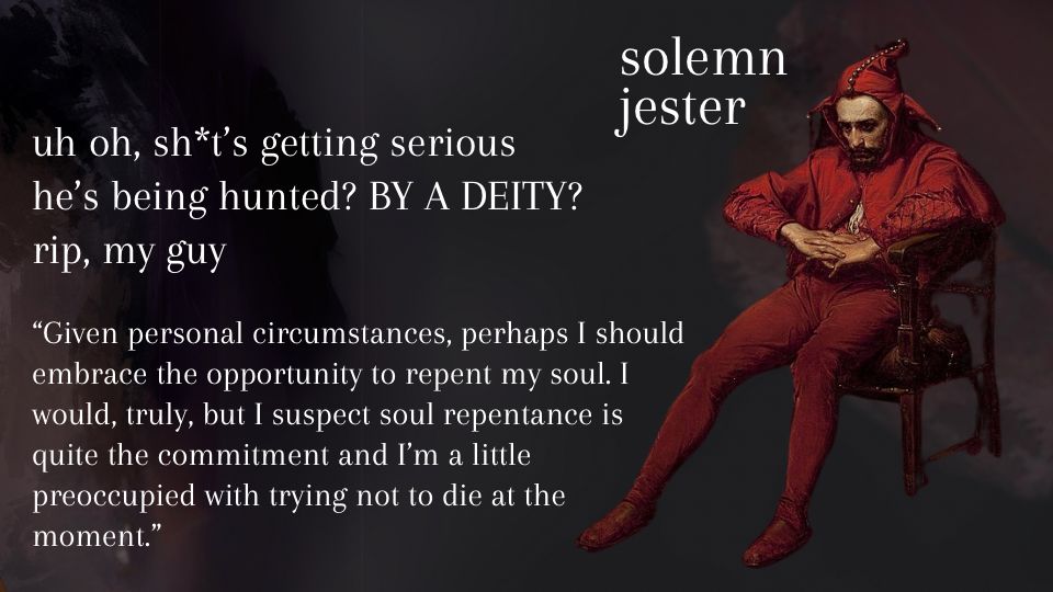 A painting of a sad court jester sitting down titled ‘solemn jester’.

Beside the image are the following descriptions:
Uh oh, shit’s getting serious
He’s being hunted? By a deity?
Rip, my guy

Then, quote from the the MMC’s POV: "Given personal circumstances, perhaps I should embrace the opportunity to repent my soul. I would, truly, but I suspect soul repentance is quite the commitment and I'm a little preoccupied with trying not to die at the moment."