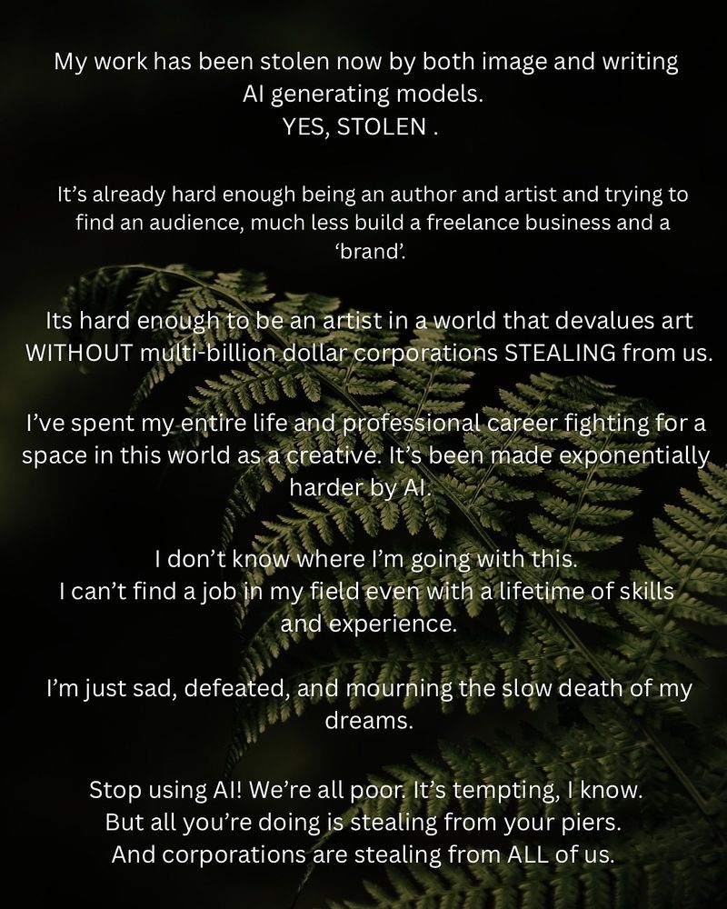My work has been stolen now by both image and writing AI generating models. 
YES, STOLEN. It’s already hard enough being an author and artist and trying to find an audience, much less build a freelance business and a ‘brand’. It’s hard enough to be an artist in a world that devalues art WITHOUT multi-billion dollar corporations STEALING from us. I’ve spent my entire life and professional career fighting for a space in this world as a creative. It’s been made exponentially harder by AI. I don’t know where I’m going with this. 
I can’t find a job in my field even with a lifetime of skills and experience.
I’m just sad, defeated, and mourning the slow death of my dreams. Stop using AI! We’re all poor. It’s tempting, I know.
But all you’re doing is stealing from your piers. 
And corporations are stealing from ALL of us.
