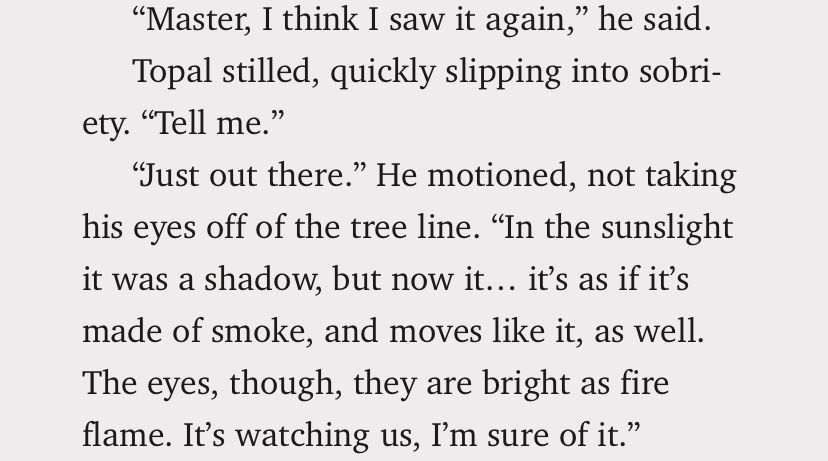 “Master, I think I saw it again,” he said.
      Topal stilled, quickly slipping into sobriety. “Tell me.”
      “Just out there.” He motioned, not taking his eyes off of the tree line. “In the sunslight it was a shadow, but now it… it’s as if it’s made of smoke, and moves like it, as well. The eyes, though, they are bright as fire flame. It’s watching us, I’m sure of it.”

Excerpt From
CATHARSIS: The Fifth Yanai Book Three
Juniper Lake Fitzgerald
This material may be protected by copyright.