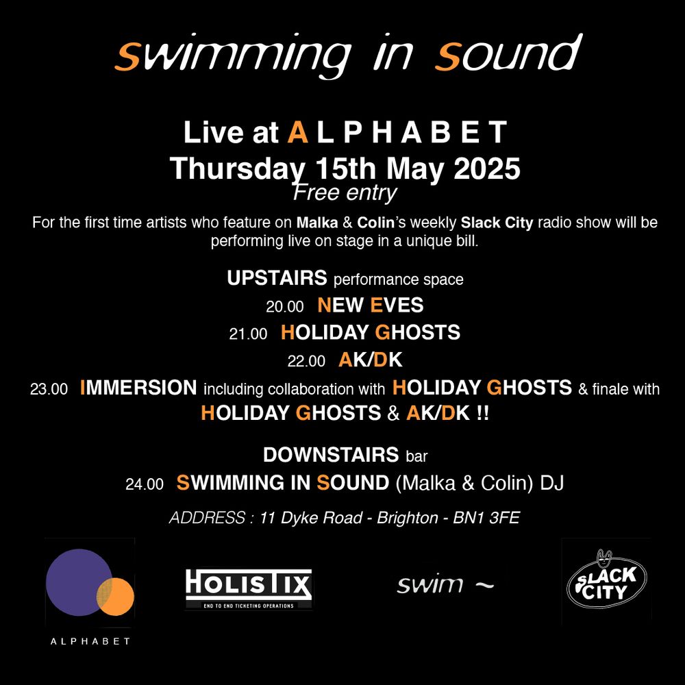 Swimming In Sound LIVE Alphabet Brighton // Thursday 15th May 2025
For the first time - artists who feature on Malka Spigel-Newman & Colin Newman's weekly Slack City radio show… live on stage in a unique bill!
The New Eves // Holiday Ghosts // AKDK // Immersion
Thursday 16th May // 8pm ‘TIL LATE - FREE ENTRY 
A L P H A B E T    Address: 11 Dyke Rd, Brighton, BN1 3FE
Supported by Holistix Ticketing
