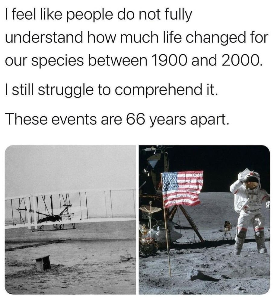 I fell like people do not fully understand how much life changed for our species between 1900 and 2000.

I still struggle to comprehend it.

These events are 66 years apart.
Photo of human's first flight 1903 / Photo of a human on the moon 1969