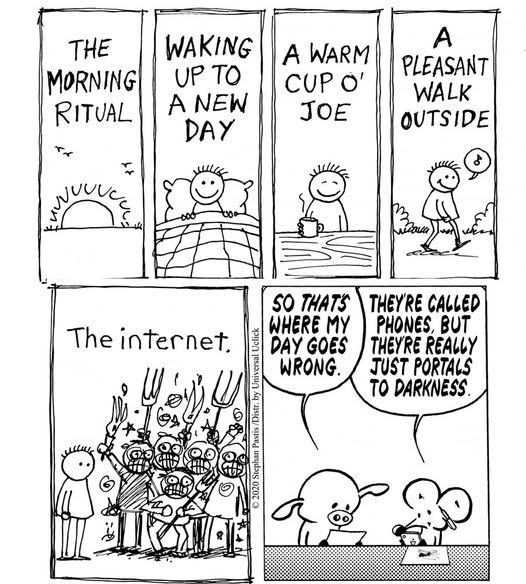 The Morning Ritual Waking up to a new day A warm cup o' joe A pleasant walk outside The Internet So that's where my day goes wrong. They're called phones but they're really just portals to darkness.