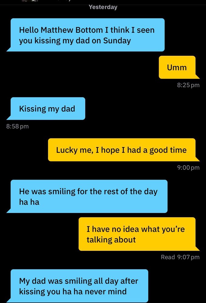 A text exchange on Grindr:
Hello Matthew bottom I saw you kissing my dad on Sunday

Me: umm

Kissing my dad

Me: Lucky me, hope I had a good time

He was smiling for the rest of the day ha ha

Me: I have no idea what you’re talking about

My dad was smiling all day after kissing you ha ha never mind