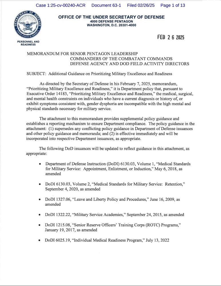 Case 1:25-cv-00240-ACR

Document 63-1

Filed 02/26/25

Page 1 of 13

ㅂ MENT OF D

OFFICE OF THE UNDER SECRETARY OF DEFENSE

4000 DEFENSE PENTAGON WASHINGTON, D.C. 20301-4000

PERSONNEL AND READINESS

FEB 2 6 2025

MEMORANDUM FOR SENIOR PENTAGON LEADERSHIP

COMMANDERS OF THE COMBATANT COMMANDS

DEFENSE AGENCY AND DOD FIELD ACTIVITY DIRECTORS

SUBJECT: Additional Guidance on Prioritizing Military Excellence and Readiness

As directed by the Secretary of Defense in his February 7, 2025, memorandum, "Prioritizing Military Excellence and Readiness," it is Department policy that, pursuant to Executive Order 14183, "Prioritizing Military Excellence and Readiness," the medical, surgical, and mental health constraints on individuals who have a current diagnosis or history of, or exhibit symptoms consistent with, gender dysphoria are incompatible with the high mental and physical standards necessary for military service.

The attachment to this memorandum provides supplemental policy guidance and establishes a reporting mechanism to ensure Department compliance. The policy guidance in the attachment: (1) supersedes any conflicting policy guidance in Department of Defense issuances and other policy guidance and memoranda; and (2) is effective immediately and will be incorporated into respective Department issuances, as appropriate.

The following DoD issuances will be updated to reflect guidance in this attachment, as appropriate:

Department of Defense Instruction (DoDI) 6130.03, Volume 1, "Medical Standards for Military Service: Appointment, Enlistment, or Induction," May 6, 2018, as amended

DoDI 6130.03, Volume 2, "Medical Standards for Military Service: Retention," September 4, 2020, as amended

DoDI 1327.06, "Leave and Liberty Policy and Procedures," June 16, 2009, as amended

DoDI 1322.22, "Military Service Academies," September 24, 2015, as amended

DoDI 1215.08, "Senior Reserve Officers' Training Corps (ROTC) Programs," January 19, 2017, as amended

DoDI 6025.19, "Ind…