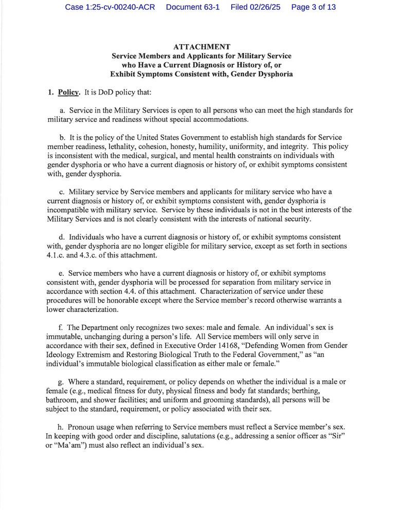 c. Oversee the recission and updates to applicable DoD issuances, policy memoranda, and other guidance documents in accordance with this guidance.

3.3. ASD(HA).

Under the authority, direction, and control of the USD(P&R), the ASD(HA) will:

a. Coordinate with the ASD(M&RA) in the management and implementation of health care matters associated with this guidance, and issue clarifying guidance, as appropriate.

b. Oversee the recission of, and updates to, applicable DoD issuances, Defense Health Agency issuances, and other policy memoranda or guidance documents in accordance with this guidance.

c. Consider requests submitted by the Secretaries of the Military Departments, on a case-by-case basis, for an exception to section 1.j.. The ASD(HA) may authorize an exception to section 1.j. of this attachment for non-surgical care if required to protect the health of Service members. This authority may not be further delegated.

d. Submit to the DASD(MPP) a report in accordance with section 7 of this attachment.

3.4. Secretaries of the Military Departments.

The Secretaries of the Military Departments will:

a. Adhere to all provisions of this guidance.

b. Update or publish new regulations, policies, and guidance to implement the provisions of this attachment.

c. Ensure the protection of personally identifiable information, protected health information, and personal privacy considerations, consistent with existing law and DoD policy.

d. Implement processes for the assessment and oversight of compliance with DoD, Military Department, and Military Service regulations, policies, and guidance applicable to Service members and applicants for military service who have a current diagnosis or history of, or exhibit symptoms consistent with, gender dysphoria.

e. Establish procedures and implement steps to identify Service members who have a current diagnosis or history of, or exhibit symptoms consistent with, gender dysphoria within 30 days of this memorandum.

f. Within 30 d…