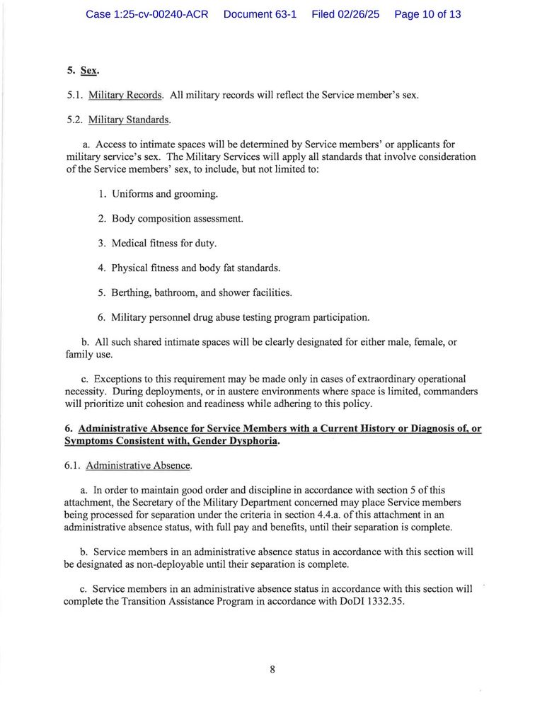 5. Sex.

5.1. Military Records. All military records will reflect the Service member's sex.

5.2. Military Standards.

a. Access to intimate spaces will be determined by Service members' or applicants for military service's sex. The Military Services will apply all standards that involve consideration of the Service members' sex, to include, but not limited to:

1. Uniforms and grooming.

2. Body composition assessment.

3. Medical fitness for duty.

4. Physical fitness and body fat standards.

5. Berthing, bathroom, and shower facilities.

6. Military personnel drug abuse testing program participation.

b. All such shared intimate spaces will be clearly designated for either male, female, or family use.

c. Exceptions to this requirement may be made only in cases of extraordinary operational necessity. During deployments, or in austere environments where space is limited, commanders will prioritize unit cohesion and readiness while adhering to this policy.

6. Administrative Absence for Service Members with a Current History or Diagnosis of, or Symptoms Consistent with, Gender Dysphoria.

6.1. Administrative Absence.

a. In order to maintain good order and discipline in accordance with section 5 of this attachment, the Secretary of the Military Department concerned may place Service members being processed for separation under the criteria in section 4.4.a. of this attachment in an administrative absence status, with full pay and benefits, until their separation is complete.

b. Service members in an administrative absence status in accordance with this section will be designated as non-deployable until their separation is complete.

c. Service members in an administrative absence status in accordance with this section will complete the Transition Assistance Program in accordance with DoDI 1332.35.

8