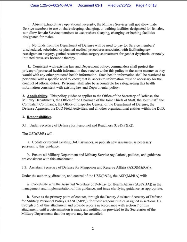 g. Ensure all Service members who have a current diagnosis or history of, or exhibit symptoms consistent with, gender dysphoria and are assigned to the Office of the Secretary of Defense, Defense Agencies, DoD Field Activities, Combatant Commands, and other Joint assignments are reassigned to their respective Military Services for the purpose of initiating administrative separation processes.

h. Ensure all personnel systems accurately reflect each Service member's sex.

i. Submit to the DASD(MPP) a report in accordance with section 7 of this attachment.

3.5. Chairman of the Joint Chiefs of Staff.

The Chairman of the Joint Chiefs of Staff will:

a. Adhere to all provisions of this guidance.

b. Ensure the Commanders of the Combatant Commands adhere to all provisions of this guidance.

c. Consolidate and submit to the DASD(MPP) a report on Combatant Command compliance with section 5 of this attachment, in accordance with section 7 of this attachment.

d. Submit to the DASD(MPP) a report in accordance with section 7 of this attachment.

3.6. Defense Agency and DoD Field Activity Directors.

The Defense Agency and DoD Field Activity Directors will:

a. Ensure compliance with section 5 of this attachment.

b. Submit to the DASD(MPP) a report in accordance with section 7 of this attachment.

4. Procedures.

4.1. Appointment, Enlistment, or Induction into the Military Services.

a. Applicants for military service and individuals in the Delayed Training/Entry Program who have a current diagnosis or history of, or exhibit symptoms consistent with, gender dysphoria are disqualified for military service.

b. A history of cross-sex hormone therapy or sex reassignment or genital reconstruction surgery as treatment for gender dysphoria or in pursuit of a sex transition, is disqualifying.

c. Applicants disqualified pursuant to sections 4.1.a. and 4.1.b. of this attachment may be considered for a waiver on a case-by-case basis, provided there is a compelling Government interest…