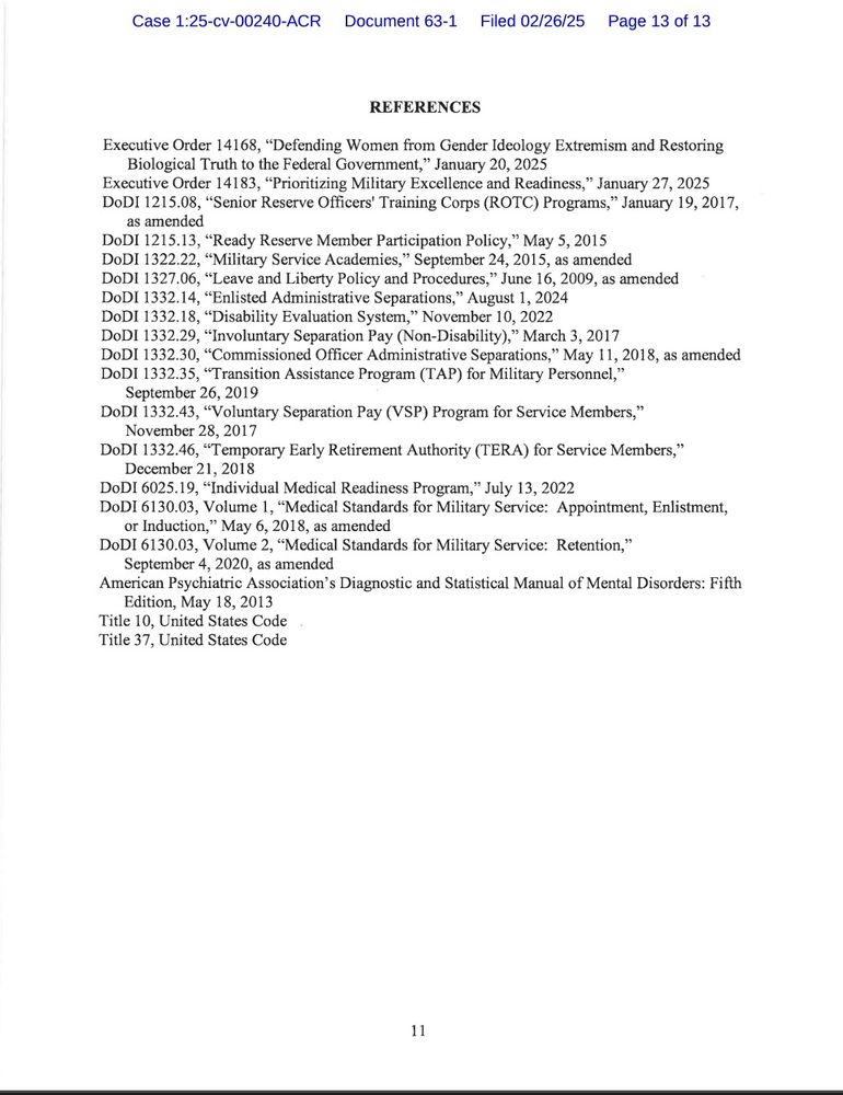 REFERENCES

Executive Order 14168, "Defending Women from Gender Ideology Extremism and Restoring Biological Truth to the Federal Government," January 20, 2025

Executive Order 14183, "Prioritizing Military Excellence and Readiness," January 27, 2025

DoDI 1215.08, "Senior Reserve Officers' Training Corps (ROTC) Programs," January 19, 2017, as amended

DoDI 1215.13, "Ready Reserve Member Participation Policy," May 5, 2015

DoDI 1322.22, "Military Service Academies," September 24, 2015, as amended

DoDI 1327.06, "Leave and Liberty Policy and Procedures," June 16, 2009, as amended

DoDI 1332.14, "Enlisted Administrative Separations," August 1, 2024

DoDI 1332.18, "Disability Evaluation System," November 10, 2022

DoDI 1332.29, "Involuntary Separation Pay (Non-Disability)," March 3, 2017

DODI 1332.30, "Commissioned Officer Administrative Separations," May 11, 2018, as amended

DoDI 1332.35, "Transition Assistance Program (TAP) for Military Personnel," September 26, 2019

DoDI 1332.43, "Voluntary Separation Pay (VSP) Program for Service Members," November 28, 2017

DoDI 1332.46, "Temporary Early Retirement Authority (TERA) for Service Members," December 21, 2018

DoDI 6025.19, "Individual Medical Readiness Program," July 13, 2022

DoDI 6130.03, Volume 1, "Medical Standards for Military Service: Appointment, Enlistment, or Induction," May 6, 2018, as amended

DoDI 6130.03, Volume 2, "Medical Standards for Military Service: Retention," September 4, 2020, as amended

American Psychiatric Association's Diagnostic and Statistical Manual of Mental Disorders: Fifth Edition, May 18, 2013

Title 10, United States Code

Title 37, United States Code

11