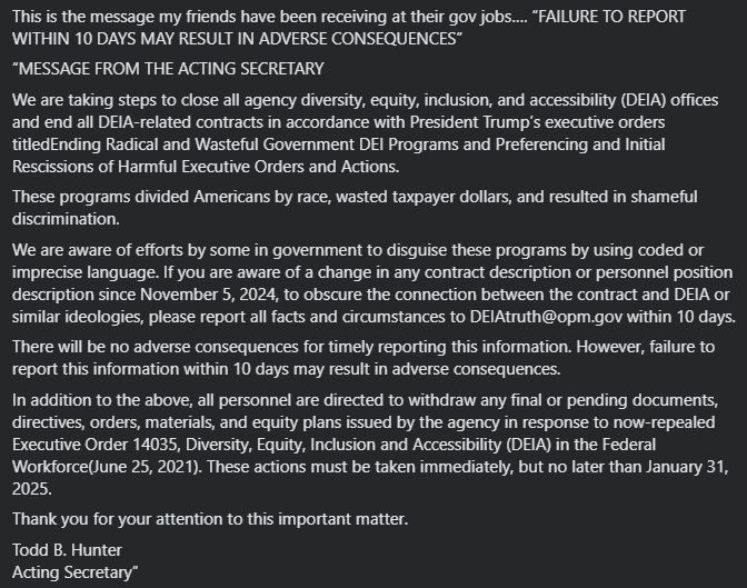 This is the message my friends have been receiving at their gov jobs…. “FAILURE TO REPORT WITHIN 10 DAYS MAY RESULT IN ADVERSE CONSEQUENCES”

“MESSAGE FROM THE ACTING SECRETARY
 
We are taking steps to close all agency diversity, equity, inclusion, and accessibility (DEIA) offices and end all DEIA-related contracts in accordance with President Trump’s executive orders titledEnding Radical and Wasteful Government DEI Programs and Preferencing and Initial Rescissions of Harmful Executive Orders and Actions.
 
These programs divided Americans by race, wasted taxpayer dollars, and resulted in shameful discrimination.
 
We are aware of efforts by some in government to disguise these programs by using coded or imprecise language. If you are aware of a change in any contract description or personnel position description since November 5, 2024, to obscure the connection between the contract and DEIA or similar ideologies, please report all facts and circumstances to DEIAtruth@opm.gov within 10 days.
 
There will be no adverse consequences for timely reporting this information. However, failure to report this information within 10 days may result in adverse consequences.
 
In addition to the above, all personnel are directed to withdraw any final or pending documents, directives, orders, materials, and equity plans issued by the agency in response to now-repealed Executive Order 14035, Diversity, Equity, Inclusion and Accessibility (DEIA) in the Federal Workforce(June 25, 2021). These actions must be taken immediately, but no later than January 31, 2025.
 
Thank you for your attention to this important matter.
 
Todd B. Hunter
Acting Secretary”