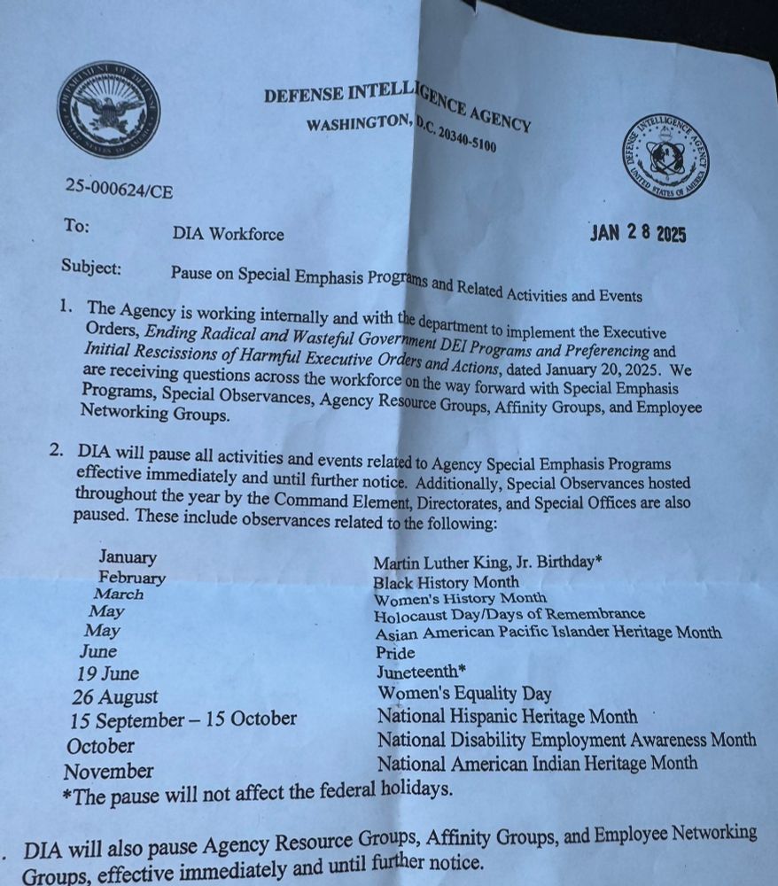 DEFENSE INTELLIGENCE AGENCY
WASHINGTON, D.C. 20340-5100
25-000624/CE      (received stamp JAN 28 2025)
To: DIA Workforce
Subject: Pause on Special Emphasis Programs and Related Activities and Events 
1. The Agency is working internally and with the department to implement the Executive Orders, Ending Radical and Wasteful Government DEI Programs and Preferencing and Initial Recissions of Harmful Executive Orders and Actions, dated January 20, 2025. We are receiving question across the workforce on the way forward with Special Emphasis Programs, Special Observances, Agency Resource Groups, Affinity Groups, and Employee Networking Groups.
2. DIA will pause all activities and events related to Agency Special Emphasis Programs effective immediately and until further notice. Additionally, Special Observances hosted throughout the year by the Command Element, Directorates and Special Offices are also paused. These include observances related to the following:

January...Martin Luther King Jr.'s Birthday*
February...Black History Month
March...Women's History Month
May...Holocaust Day/Days of Remembrance
May...Asian American Pacific Islander Heritage Month
June...Pride
19 June...Juneteenth*
26 August...Women's Equality Day
15 September-15 October...National Hispanic Heritage Month
October...National Disability Employment Awareness Month
November...National American Indian Heritage Month
*The pause will not affect federal holidays

DIA will also pause Agency Resource Groups, Affinity Groups and Employee Networking Groups, effective immediately and until further notice.