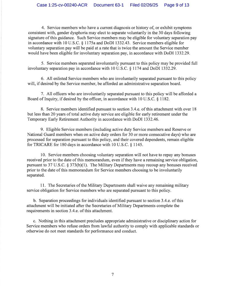 4. Service members who have a current diagnosis or history of, or exhibit symptoms consistent with, gender dysphoria may elect to separate voluntarily in the 30 days following signature of this guidance. Such Service members may be eligible for voluntary separation pay in accordance with 10 U.S.C. § 1175a and DoDI 1332.43. Service members eligible for voluntary separation pay will be paid at a rate that is twice the amount the Service member would have been eligible for involuntary separation pay, in accordance with DoDI 1332.29.

5. Service members separated involuntarily pursuant to this policy may be provided full involuntary separation pay in accordance with 10 U.S.C. § 1174 and DoDI 1332.29.

6. All enlisted Service members who are involuntarily separated pursuant to this policy will, if desired by the Service member, be afforded an administrative separation board.

7. All officers who are involuntarily separated pursuant to this policy will be afforded a Board of Inquiry, if desired by the officer, in accordance with 10 U.S.C. § 1182.

8. Service members identified pursuant to section 3.4.e. of this attachment with over 18 but less than 20 years of total active duty service are eligible for early retirement under the Temporary Early Retirement Authority in accordance with DoDI 1332.46.

9. Eligible Service members (including active duty Service members and Reserve or National Guard members when on active duty orders for 30 or more consecutive days) who are processed for separation pursuant to this policy, and their covered dependents, remain eligible for TRICARE for 180 days in accordance with 10 U.S.C. § 1145.

10. Service members choosing voluntary separation will not have to repay any bonuses received prior to the date of this memorandum, even if they have a remaining service obligation, pursuant to 37 U.S.C. § 373(b)(1). The Military Departments may recoup any bonuses received prior to the date of this memorandum for Service members choosing to be involunt…