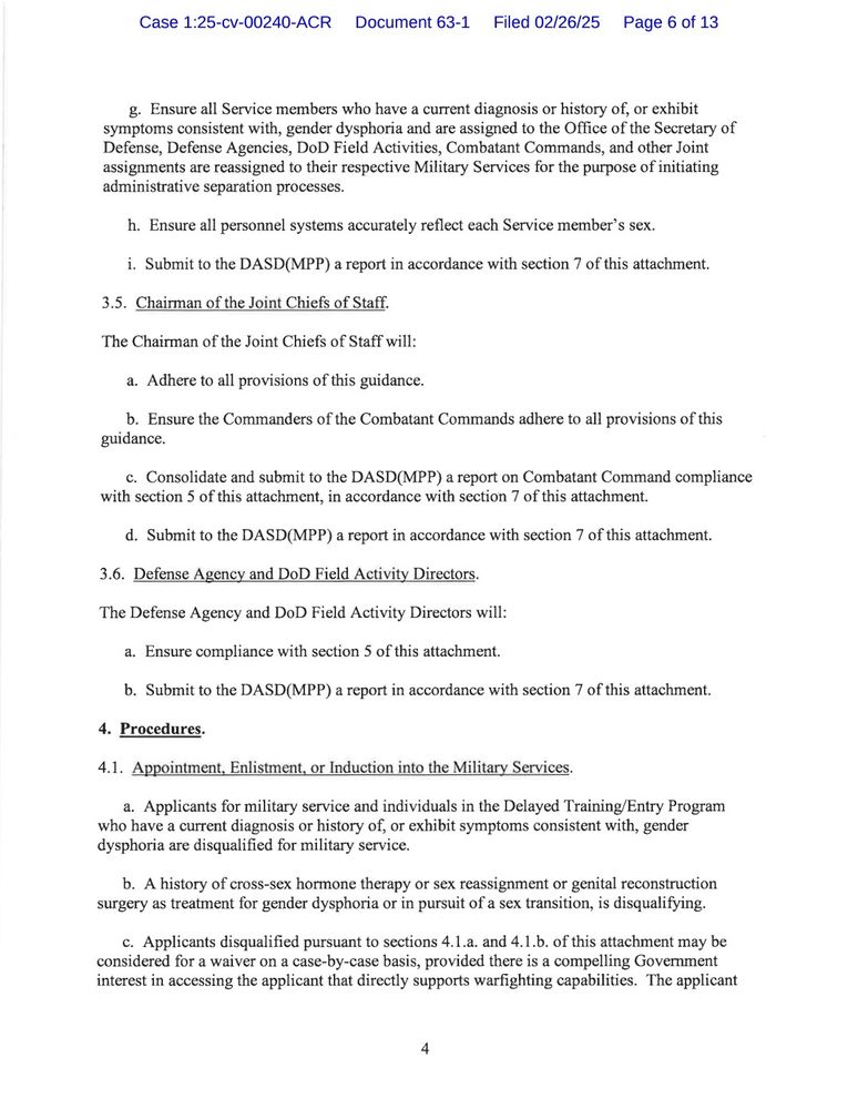 g. Ensure all Service members who have a current diagnosis or history of, or exhibit symptoms consistent with, gender dysphoria and are assigned to the Office of the Secretary of Defense, Defense Agencies, DoD Field Activities, Combatant Commands, and other Joint assignments are reassigned to their respective Military Services for the purpose of initiating administrative separation processes.

h. Ensure all personnel systems accurately reflect each Service member's sex.

i. Submit to the DASD(MPP) a report in accordance with section 7 of this attachment.

3.5. Chairman of the Joint Chiefs of Staff.

The Chairman of the Joint Chiefs of Staff will:

a. Adhere to all provisions of this guidance.

b. Ensure the Commanders of the Combatant Commands adhere to all provisions of this guidance.

c. Consolidate and submit to the DASD(MPP) a report on Combatant Command compliance with section 5 of this attachment, in accordance with section 7 of this attachment.

d. Submit to the DASD(MPP) a report in accordance with section 7 of this attachment.

3.6. Defense Agency and DoD Field Activity Directors.

The Defense Agency and DoD Field Activity Directors will:

a. Ensure compliance with section 5 of this attachment.

b. Submit to the DASD(MPP) a report in accordance with section 7 of this attachment.

4. Procedures.

4.1. Appointment, Enlistment, or Induction into the Military Services.

a. Applicants for military service and individuals in the Delayed Training/Entry Program who have a current diagnosis or history of, or exhibit symptoms consistent with, gender dysphoria are disqualified for military service.

b. A history of cross-sex hormone therapy or sex reassignment or genital reconstruction surgery as treatment for gender dysphoria or in pursuit of a sex transition, is disqualifying.

c. Applicants disqualified pursuant to sections 4.1.a. and 4.1.b. of this attachment may be considered for a waiver on a case-by-case basis, provided there is a compelling Government interest…