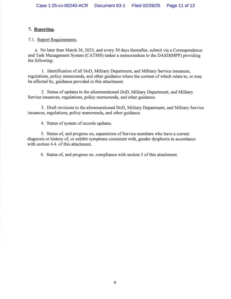 7. Reporting.

7.1. Report Requirements.

a. No later than March 26, 2025, and every 30 days thereafter, submit via a Correspondence and Task Management System (CATMS) tasker a memorandum to the DASD(MPP) providing the following:

1. Identification of all DoD, Military Department, and Military Service issuances, regulations, policy memoranda, and other guidance where the content of which relate to, or may be affected by, guidance provided in this attachment.

2. Status of updates to the aforementioned DoD, Military Department, and Military Service issuances, regulations, policy memoranda, and other guidance.

3. Draft revisions to the aforementioned DoD, Military Department, and Military Service issuances, regulations, policy memoranda, and other guidance.

4. Status of system of records updates.

5. Status of, and progress on, separations of Service members who have a current diagnosis or history of, or exhibit symptoms consistent with, gender dysphoria in accordance with section 4.4. of this attachment.

6. Status of, and progress on, compliance with section 5 of this attachment.

9