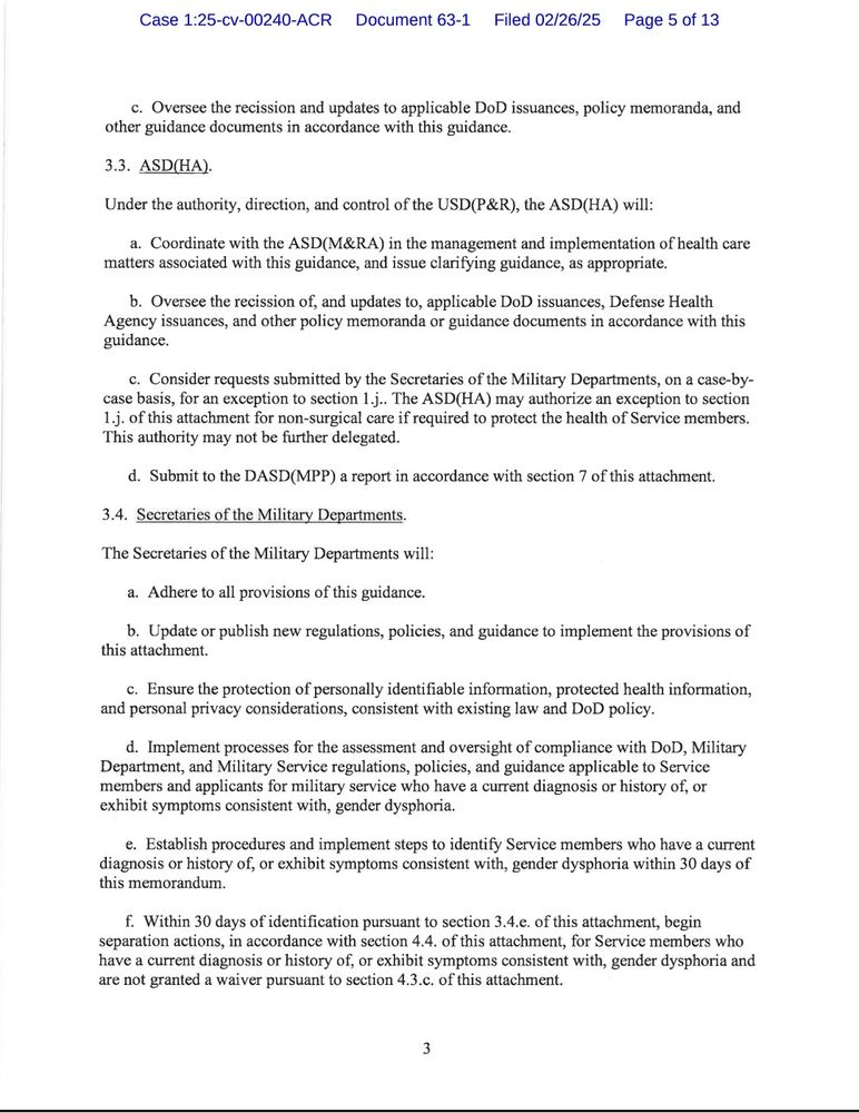 c. Oversee the recission and updates to applicable DoD issuances, policy memoranda, and other guidance documents in accordance with this guidance.

3.3. ASD(HA).

Under the authority, direction, and control of the USD(P&R), the ASD(HA) will:

a. Coordinate with the ASD(M&RA) in the management and implementation of health care matters associated with this guidance, and issue clarifying guidance, as appropriate.

b. Oversee the recission of, and updates to, applicable DoD issuances, Defense Health Agency issuances, and other policy memoranda or guidance documents in accordance with this guidance.

c. Consider requests submitted by the Secretaries of the Military Departments, on a case-by-case basis, for an exception to section 1.j.. The ASD(HA) may authorize an exception to section 1.j. of this attachment for non-surgical care if required to protect the health of Service members. This authority may not be further delegated.

d. Submit to the DASD(MPP) a report in accordance with section 7 of this attachment.

3.4. Secretaries of the Military Departments.

The Secretaries of the Military Departments will:

a. Adhere to all provisions of this guidance.

b. Update or publish new regulations, policies, and guidance to implement the provisions of this attachment.

c. Ensure the protection of personally identifiable information, protected health information, and personal privacy considerations, consistent with existing law and DoD policy.

d. Implement processes for the assessment and oversight of compliance with DoD, Military Department, and Military Service regulations, policies, and guidance applicable to Service members and applicants for military service who have a current diagnosis or history of, or exhibit symptoms consistent with, gender dysphoria.

e. Establish procedures and implement steps to identify Service members who have a current diagnosis or history of, or exhibit symptoms consistent with, gender dysphoria within 30 days of this memorandum.

f. Within 30 d…