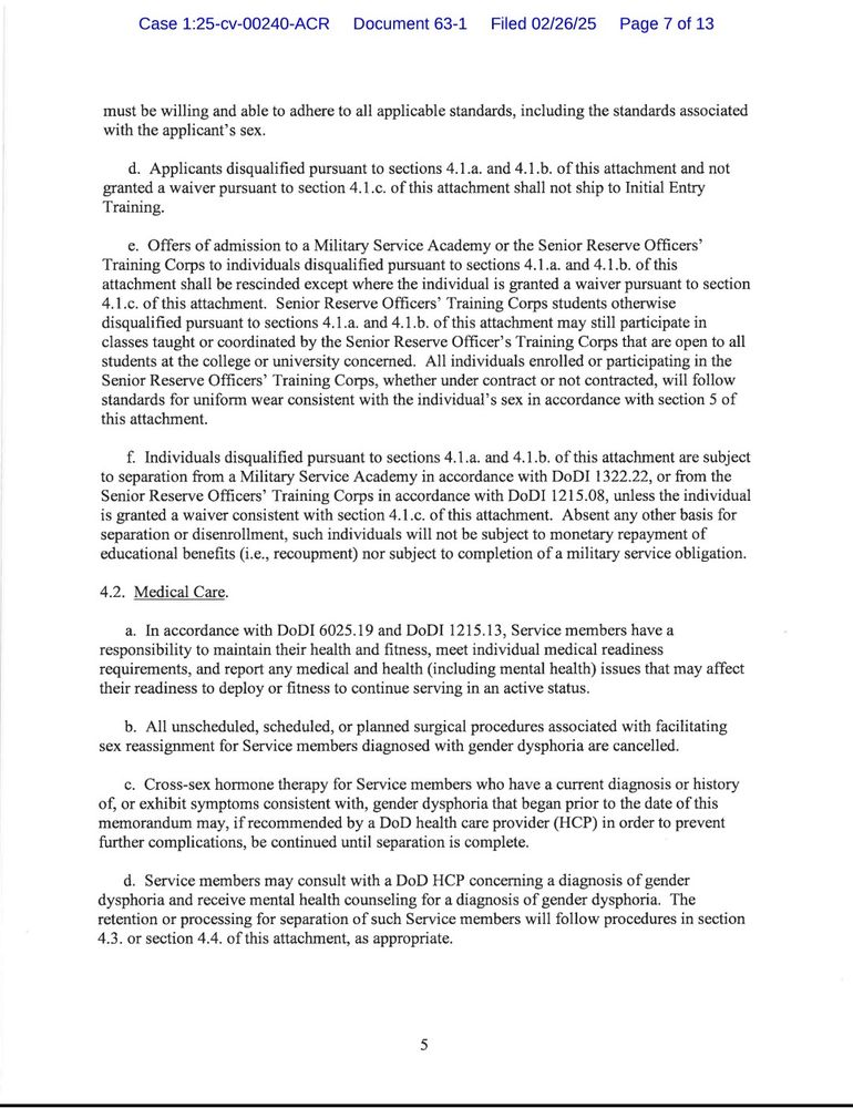must be willing and able to adhere to all applicable standards, including the standards associated with the applicant's sex.

d. Applicants disqualified pursuant to sections 4.1.a. and 4.1.b. of this attachment and not granted a waiver pursuant to section 4.1.c. of this attachment shall not ship to Initial Entry Training.

c. Offers of admission to a Military Service Academy or the Senior Reserve Officers' Training Corps to individuals disqualified pursuant to sections 4.1.a. and 4.1.b. of this attachment shall be rescinded except where the individual is granted a waiver pursuant to section 4.1.c. of this attachment. Senior Reserve Officers' Training Corps students otherwise disqualified pursuant to sections 4.1.a. and 4.1.b. of this attachment may still participate in classes taught or coordinated by the Senior Reserve Officer's Training Corps that are open to all students at the college or university concerned. All individuals enrolled or participating in the Senior Reserve Officers' Training Corps, whether under contract or not contracted, will follow standards for uniform wear consistent with the individual's sex in accordance with section 5 of this attachment.

f. Individuals disqualified pursuant to sections 4.1.a. and 4.1.b. of this attachment are subject to separation from a Military Service Academy in accordance with DoDI 1322.22, or from the Senior Reserve Officers' Training Corps in accordance with DoDI 1215.08, unless the individual is granted a waiver consistent with section 4.1.c. of this attachment. Absent any other basis for separation or disenrollment, such individuals will not be subject to monetary repayment of educational benefits (i.e., recoupment) nor subject to completion of a military service obligation.

4.2. Medical Care.

a. In accordance with DoDI 6025.19 and DoDI 1215.13, Service members have a responsibility to maintain their health and fitness, meet individual medical readiness requirements, and report any medical and health (including…