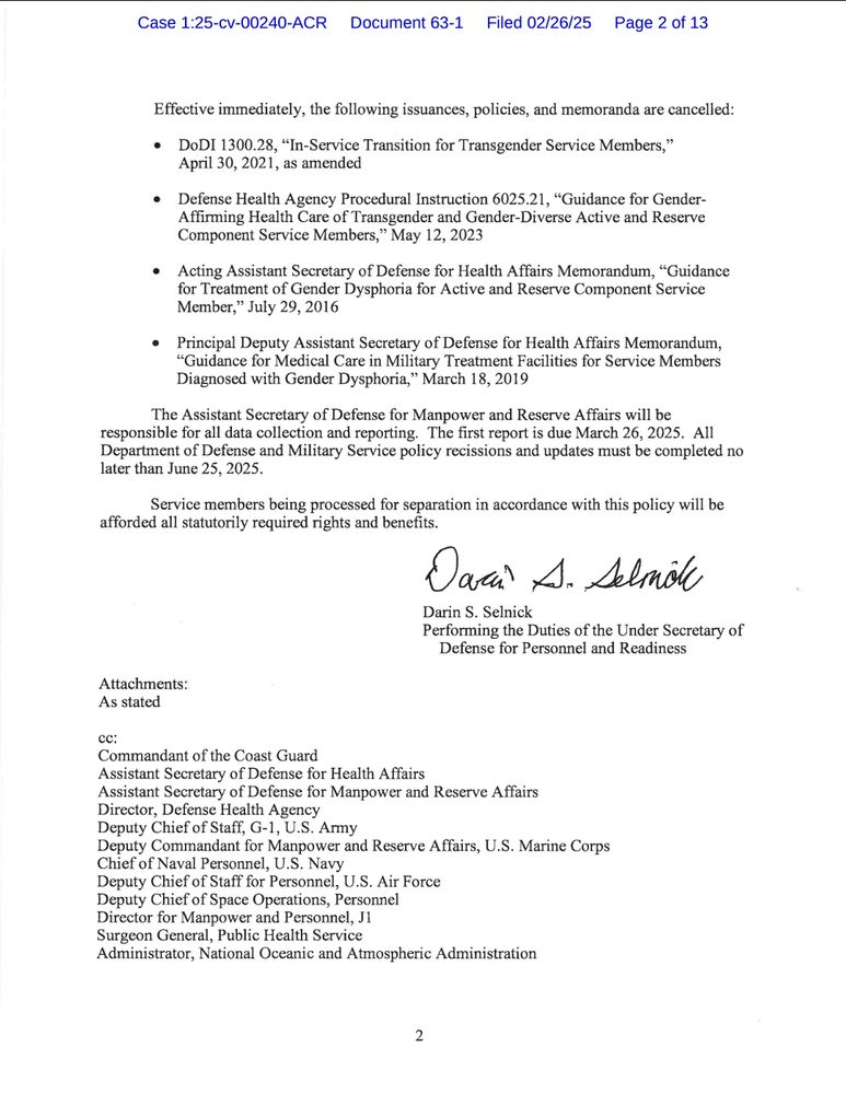 Effective immediately, the following issuances, policies, and memoranda are cancelled:

DODI 1300.28, "In-Service Transition for Transgender Service Members," April 30, 2021, as amended

Defense Health Agency Procedural Instruction 6025.21, "Guidance for Gender-Affirming Health Care of Transgender and Gender-Diverse Active and Reserve Component Service Members," May 12, 2023

Acting Assistant Secretary of Defense for Health Affairs Memorandum, "Guidance for Treatment of Gender Dysphoria for Active and Reserve Component Service Member," July 29, 2016

Principal Deputy Assistant Secretary of Defense for Health Affairs Memorandum, "Guidance for Medical Care in Military Treatment Facilities for Service Members Diagnosed with Gender Dysphoria," March 18, 2019

The Assistant Secretary of Defense for Manpower and Reserve Affairs will be responsible for all data collection and reporting. The first report is due March 26, 2025. All Department of Defense and Military Service policy recissions and updates must be completed no later than June 25, 2025.

Service members being processed for separation in accordance with this policy will be afforded all statutorily required rights and benefits.

Dacu A. Selmol

Darin S. Selnick

Performing the Duties of the Under Secretary of Defense for Personnel and Readiness

Attachments:

As stated

Commandant of the Coast Guard

Assistant Secretary of Defense for Health Affairs

Assistant Secretary of Defense for Manpower and Reserve Affairs

Director, Defense Health Agency

cc: Administrator, National Oceanic and Atmospheric Administration

Deputy Chief of Staff, G-1, U.S. Army

Deputy Commandant for Manpower and Reserve Affairs, U.S. Marine Corps

Chief of Naval Personnel, U.S. Navy

Deputy Chief of Staff for Personnel, U.S. Air Force

Deputy Chief of Space Operations, Personnel

Director for Manpower and Personnel, J1

Surgeon General, Public Health Service

2