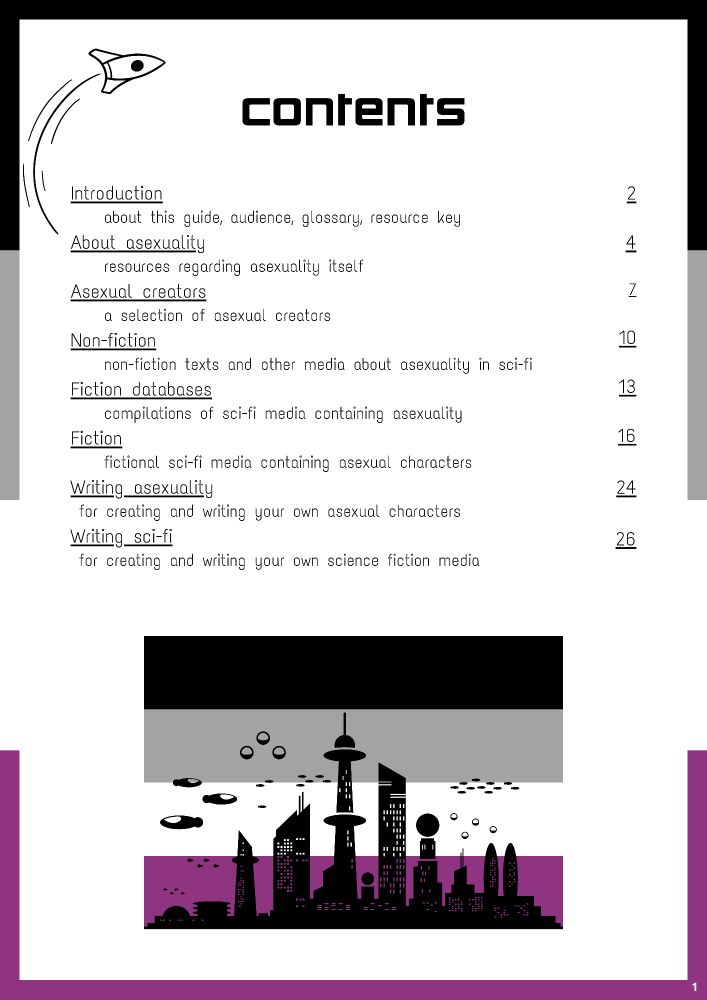Contents
Introduction (about this guide, audience, glossary, resource key)
About asexuality (resources regarding asexuality itself)
Asexual creators (a selection of asexual creators)
Non-fiction (non-fiction texts and other media about asexuality in sci-fi)
Fiction databases (compilations of sci-fi media containing asexuality)
Fiction (fictional sci-fi media containing asexual characters)
Writing asexuality (for creating and writing your own asexual characters)
Writing sci-fi (for creating and writing your own science fiction media)

[There is an asexual flag border, and an asexual flag at the bottom of the page with a black silhouette of a futuristic city overlaying it)