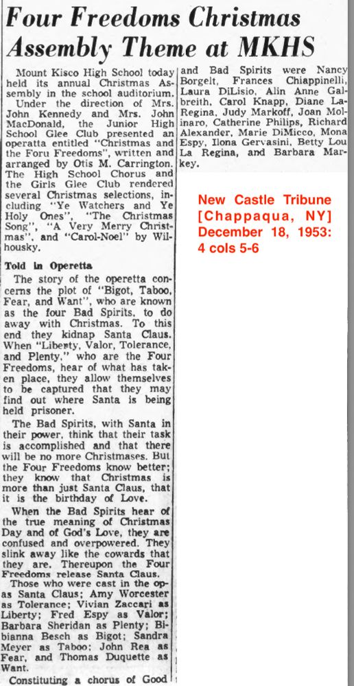 Four Freedoms Christmas Assembly Theme at MKHS
Mount Kisco High School today held its annual Christmas Assembly in the school auditorium.
Under the direction of Mrs. John Kennedy and Mrs. John MacDonald, the Junior High School Glee Club presented an operatta entitled "Christmas and the Four Freedoms", written and arranged by Otis M. Carrington. [...]
The story of the operetta concerns the plot of "Bigot, Taboo, Fear, and Want", who are known as the four Bad Spirits, to do away with Christmas. To this end they kidnap Santa Claus. When "Liberty, Valor, Tolerance and Plenty," who are the Four Freedoms, hear of what has taken place, they allow themselves to be captured that they may find out where Santa is being held prisoner.
The Bad Spirits, with Santa in their power, think that their task is accomplished and that there will be no more Christmases. But the Four Freedoms know better; they know that Christmas is more than just Santa Claus, that it is the birthday of Love.
When the Bad Spirits hear of the true meaning of Christmas Day and of God's Love, they are confused and overpowered. They slink away like the cowards they are. Thereupon the Four Freedoms release Santa Claus. [...]
New Castle Tribune [Cappaqua, NY] December 18, 1953: 4 cols 5-6.