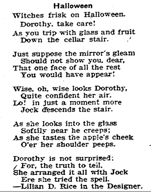 Halloween
Witches frisk on Halloween.
Dorothy, take care!
As you trip with glass and fruit
Down the cellar stair.

Just suppose the mirror's gleam
Should not show you, dear,
That one face of all the rest
You would have appear!

Wise, oh, wise looks Dorothy,
Quite confident her air.
Lo! In just a moment more,
Jock descends the stair.

As she looks into the glass,
Softly near he creeps;
As she tastes the apple's cheek,
O’er her shoulder peeps.

Dorothy is not surprised:
For, the truth to tell—
She arranged it all with Jock
Ere she tried the spell.
—Lillian D. Rice, in The Designer.