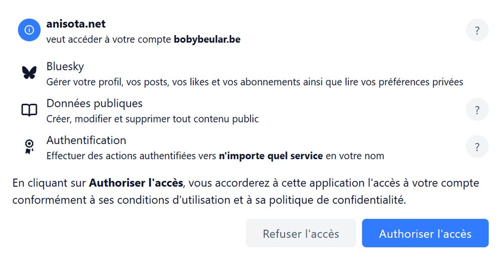Capture de message :

anisota.net veut accéder à votre compte bobybeular.be
Bluesky
Gérer votre profil, vos posts, vos likes et vos abonnements ainsi que lire vos préférences privées
Données publiques
Créer, modifier et supprimer tout contenu public
Authentification
Effectuer des actions authentifiées vers n'importe quel service en votre nom
En cliquant sur Authoriser l'accès, vous accorderez à cette application l'accès à votre compte conformément à ses conditions d'utilisation et à sa politique de confidentialité.