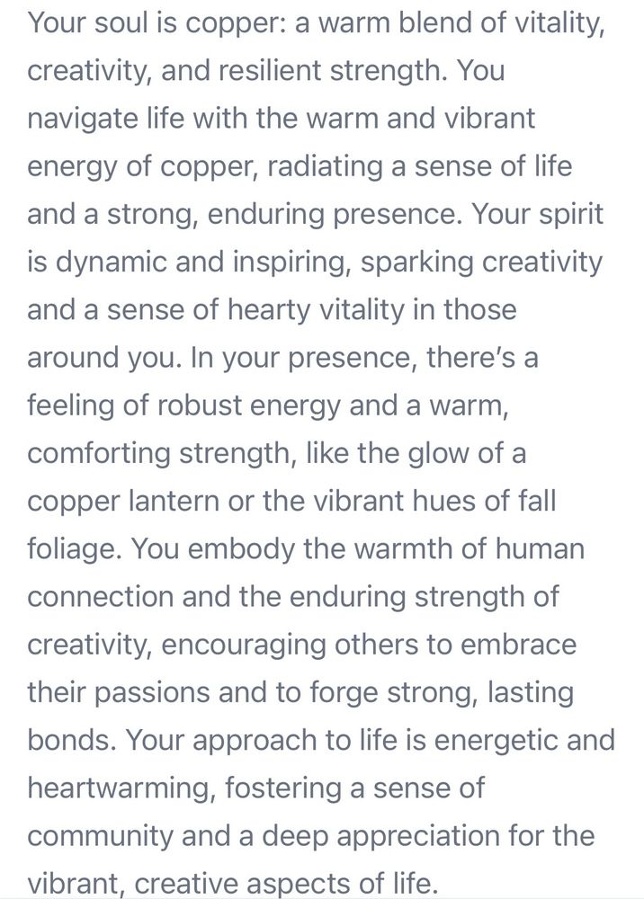 "Your soul is copper: a warm blend of vitality, creativity, and resilient strength. You navigate life with the warm and vibrant energy of copper, radiating a sense of life and a strong, enduring presence. Your spirit is dynamic and inspiring, sparking creativity and a sense of hearty vitality in those around you. In your presence, there's a feeling of robust energy and a warm, comforting strength, like the glow of a copper lantern or the vibrant hues of fall foliage. You embody the warmth of human connection and the enduring strength of creativity, encouraging others to embrace their passions and to forge strong, lasting bonds. Your approach to life is energetic and heartwarming, fostering a sense of community and a deep appreciation for the vibrant, creative aspects of life."