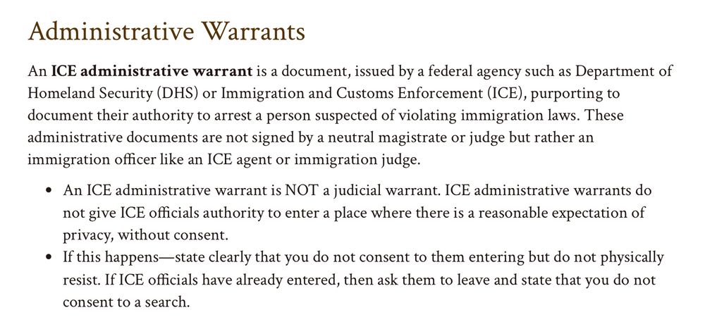 An ICE administrative warrant is a document, issued by a federal agency such as Department of Homeland Security (DHS) or Immigration and Customs Enforcement (ICE), purporting to document their authority to arrest a person suspected of violating immigration laws. These administrative documents are not signed by a neutral magistrate or judge but rather an immigration officer like an ICE agent or immigration judge.

An ICE administrative warrant is NOT a judicial warrant. ICE administrative warrants do not give ICE officials authority to enter a place where there is a reasonable expectation of privacy, without consent.
If this happens—state clearly that you do not consent to them entering but do not physically resist. If ICE officials have already entered, then ask them to leave and state that you do not consent to a search.