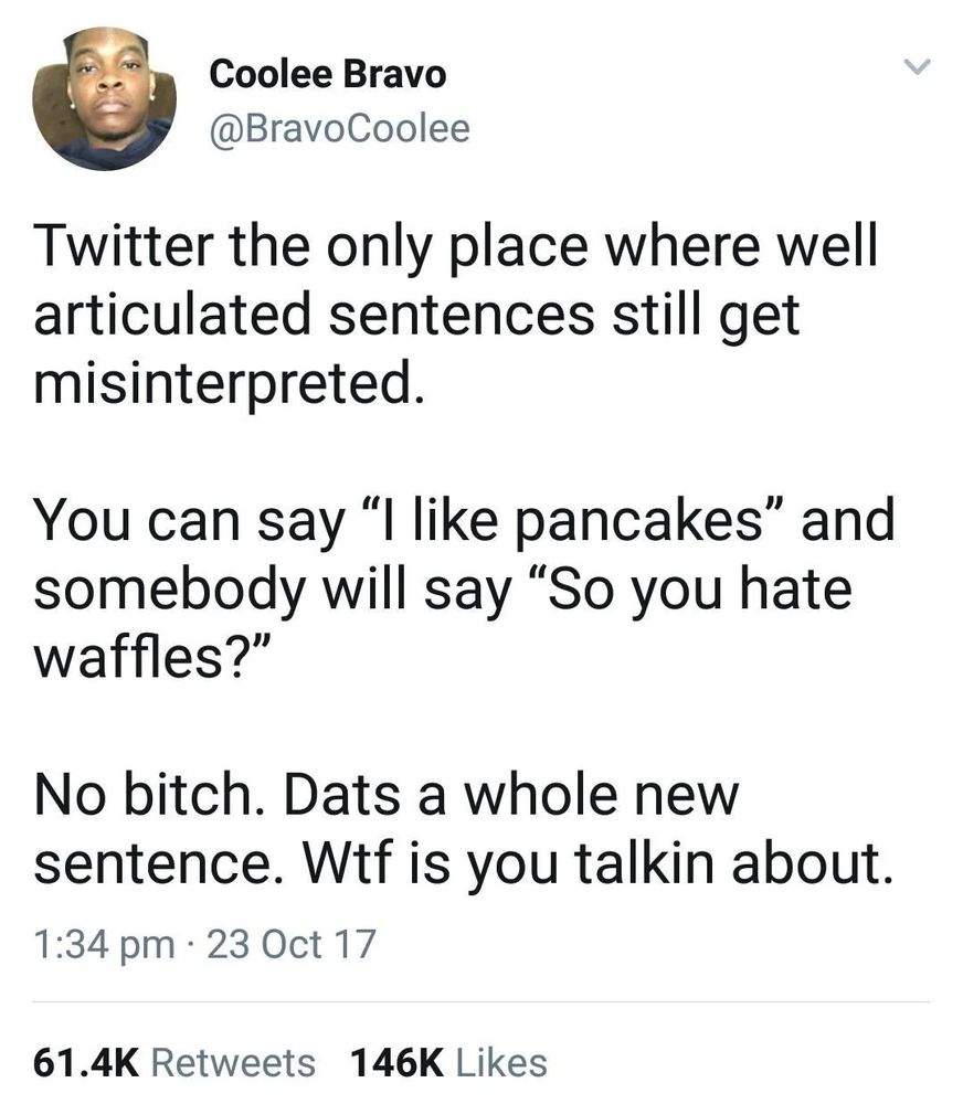 Tweet from Coolee Bravo:

Twitter the only place where well articulated sentences still get misinterpreted.

You can say "I like pancakes" and somebody will say "So you hate waffles?"

No bitch. Dats a whole new sentence. Wtf is you talkin about.

Dated 1:34 PM on 23 Oct 17
61.4K Retweets, 146K Likes