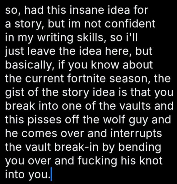 block of text. reqds as follows.
so, had this insane idea for a story, but im not confident in my writing skills, so i'll just leave the idea here, but basically, if you know about the current fortnite season, the gist of the story idea is that you break into one of the vaults and this pisses off the wolf guy and he comes over and interrupts the vault break-in by bending you over and fucking his knot into you.