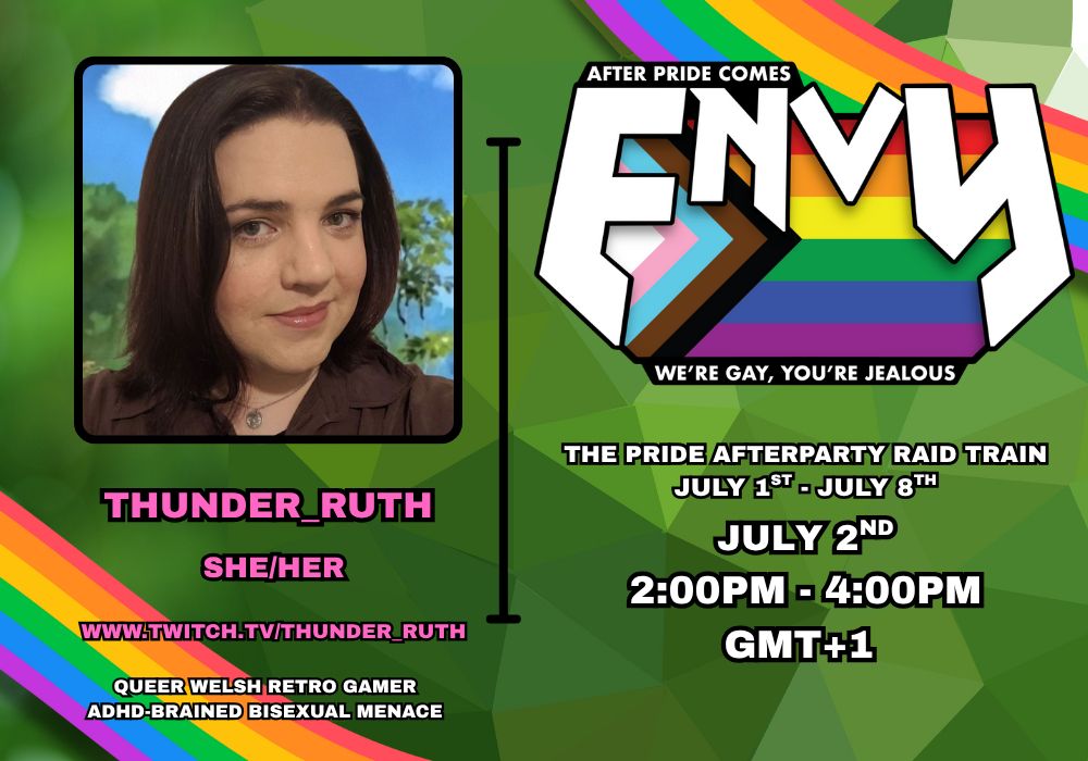 Promo poster advertising my slot on the Envy Pride Afterparty Raid Train. It has a photo of my face and 2 columns of text on a green background with rainbows in the top right and bottom left corners.

1st column text reads: Thunder_Ruth, she/her, queer welsh retro gamer, adhd-brained menace.

2nd column text reads: After pride comes ENVY. We're gay, you're jealous. The pride afterparty raid train. July 1st - July 8th. (My slot is) July 2nd 2pm-4pm GMT+1