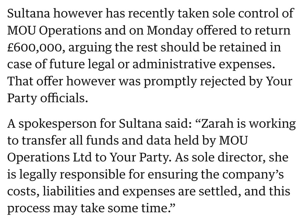 The Guardian article linked in previous tweet exert: Sultana however has recently taken sole control of MOU Operations and on Monday offered to return £600,000, arguing the rest should be retained in case of future legal or administrative expenses. That offer however was promptly rejected by Your Party officials.

A spokesperson for Sultana said: "Zarah is working to transfer all funds and data held by MOU Operations Ltd to Your Party. As sole director, she is legally responsible for ensuring the company's costs, liabilities and expenses are settled, and this process may take some time