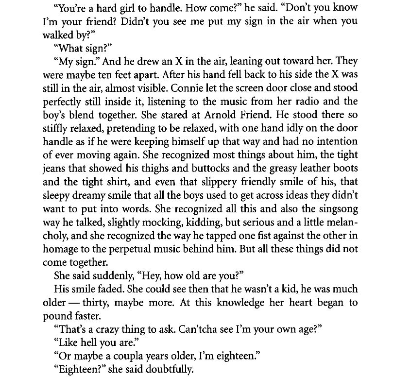 "You're a hard girl to handle. How come?” he said. “Don’t you know I’m your friend? Didn’t you see me put my sign in the air when you walked by?”
“What sign?”
“My sign.” And he drew an X in the air, leaning out toward her. They
were maybe ten feet apart. After his hand fell back to his side the X was still in the air, almost visible. Connie let the screen door close and stood perfectly still inside it, listening to the music from her radio and the boy’s blend together. She stared at Arnold Friend. He stood there so stiffly relaxed, pretending to be relaxed, with one hand idly on the door handle as if he were keeping himself up that way and had no intention of ever moving again. She recognized most things about him, the tight jeans that showed his thighs and buttocks and the greasy leather boots and the tight shirt, and even that slippery friendly smile of his, that sleepy dreamy smile that all the boys used to get across ideas they didn’t
want to put into words. She recognized all this and also the singsong way he talked, slightly mocking, kidding, but serious and a little melan-choly, and she recognized the way he tapped one fist against the other in
homage to the perpetual music behind him. But all these things did not come together.
She said suddenly, “Hey, how old are you?”
His smile faded. She could see then that he wasn’t a kid, he was much older — thirty, maybe more. At this knowledge her heart began to pound faster.
“That’s a crazy thing to ask. Can’tcha see I’m your own age?”
“Like hell you are.”
“Or maybe a coupla years older, I’m eighteen.”
“Eighteen?” she said doubtfully.